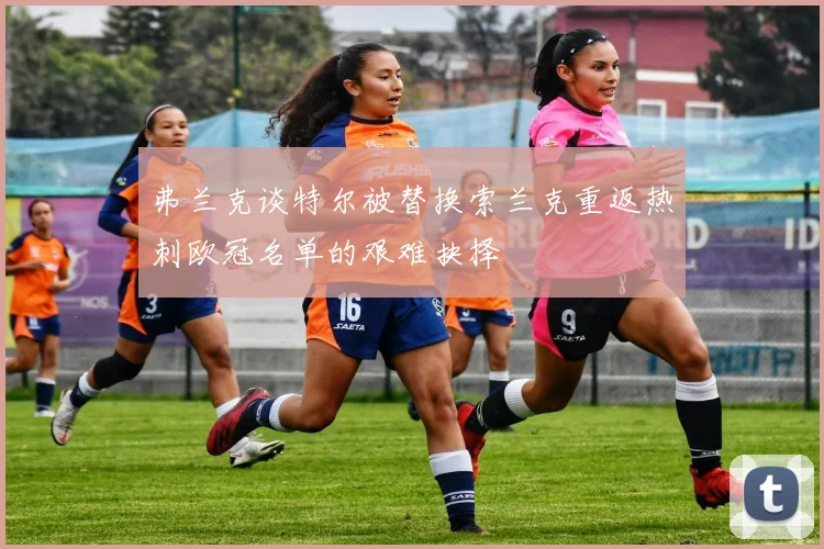 弗兰克谈特尔被替换索兰克重返热刺欧冠名单的艰难抉择