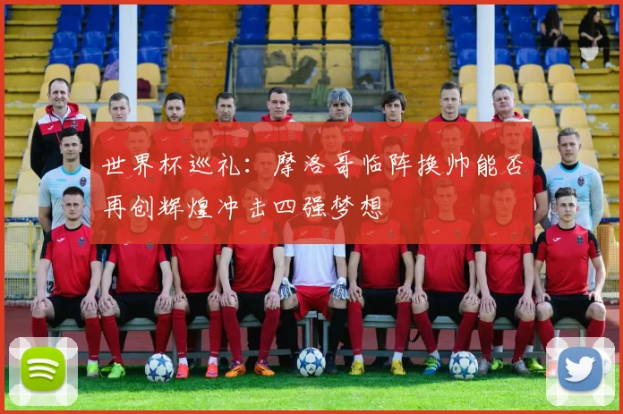 世界杯巡礼：摩洛哥临阵换帅能否再创辉煌冲击四强梦想