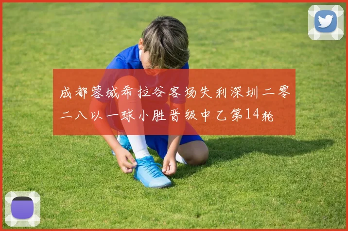 成都蓉城希拉谷客场失利深圳二零二八以一球小胜晋级中乙第14轮