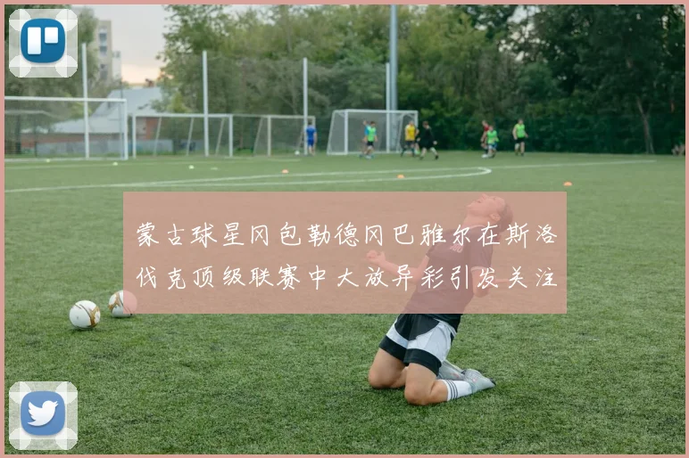 蒙古球星冈包勒德冈巴雅尔在斯洛伐克顶级联赛中大放异彩引发关注