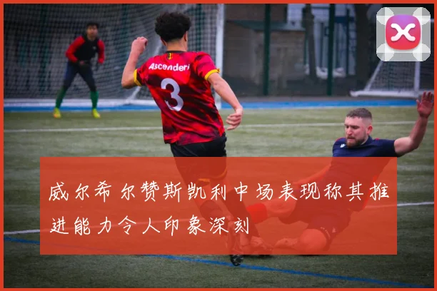 威尔希尔赞斯凯利中场表现称其推进能力令人印象深刻