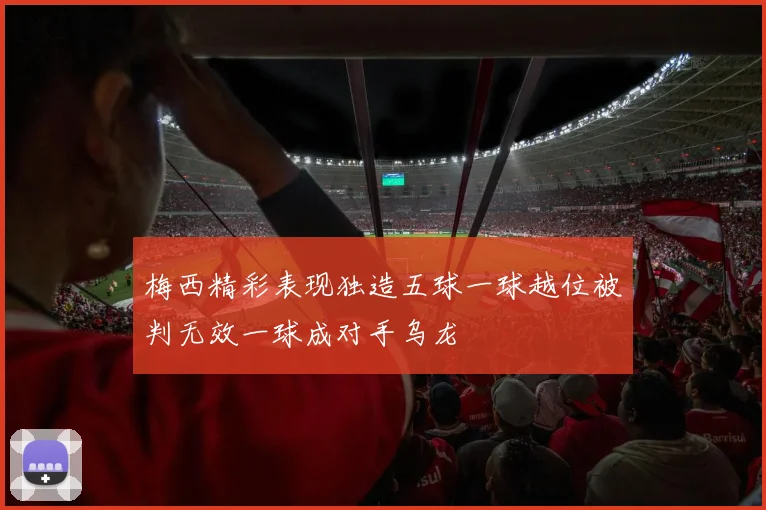 梅西精彩表现独造五球一球越位被判无效一球成对手乌龙