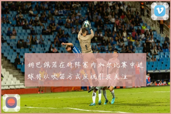 姆巴佩若在对阵塞内加尔比赛中进球将以吹笛方式庆祝引发关注
