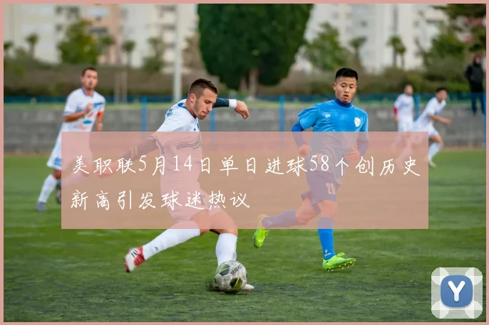 美职联5月14日单日进球58个创历史新高引发球迷热议