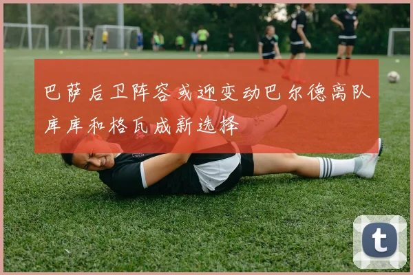 巴萨后卫阵容或迎变动巴尔德离队库库和格瓦成新选择