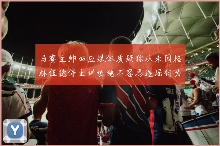 马赛主帅回应媒体质疑称从未因格林伍德停止训练绝不容忍造谣行为