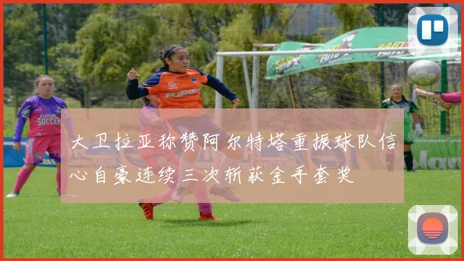 大卫拉亚称赞阿尔特塔重振球队信心自豪连续三次斩获金手套奖