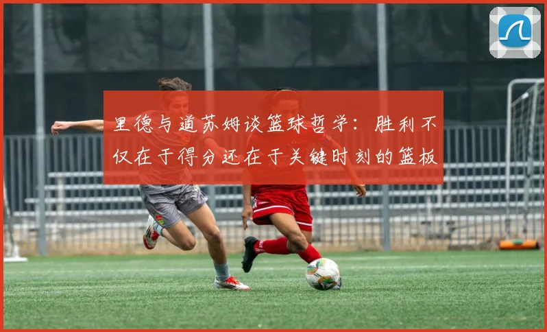 里德与道苏姆谈篮球哲学：胜利不仅在于得分还在于关键时刻的篮板球