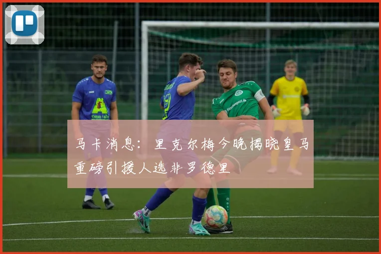 马卡消息：里克尔梅今晚揭晓皇马重磅引援人选非罗德里